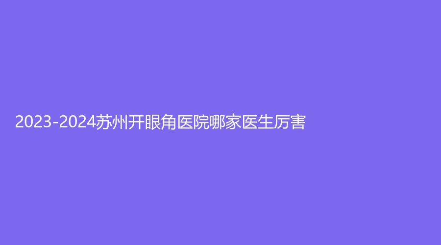 2023-2024蘇州開(kāi)眼角醫(yī)院哪家醫(yī)生厲害？圣愛(ài)、美萊、樊星等機(jī)構(gòu)哪家醫(yī)生有責(zé)任