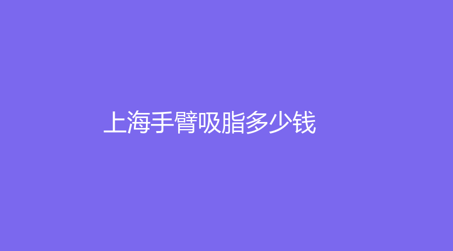 2023-2024上海做手臂吸脂的參考價格！哪家整容機構正規(guī)？附我做手臂吸脂的完整