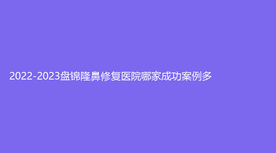 2022-2023盤(pán)錦隆鼻修復(fù)醫(yī)院哪家成功案例多？