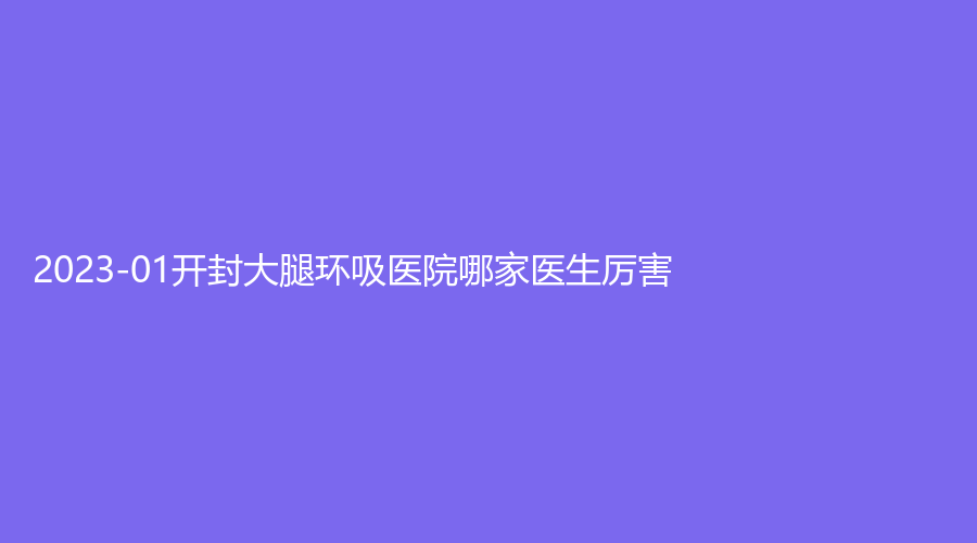 2023-01開封大腿環(huán)吸醫(yī)院哪家醫(yī)生厲害？靳建立診所、河南大學第一附屬醫(yī)院科、華億等機構(gòu)哪家技術(shù)好？