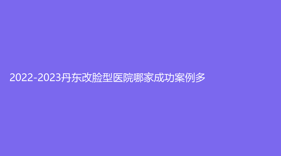 2022-2023丹東改臉型醫(yī)院哪家成功案例多？