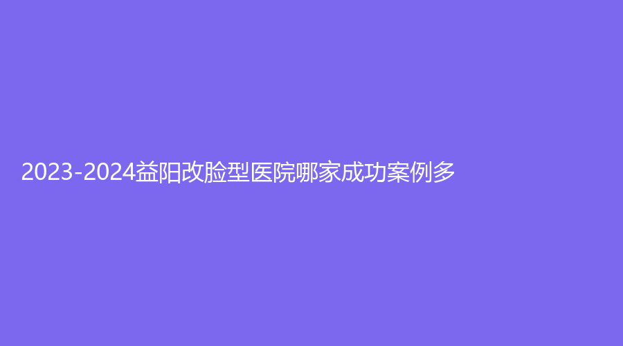2023-2024益陽改臉型醫(yī)院哪家成功案例多？
