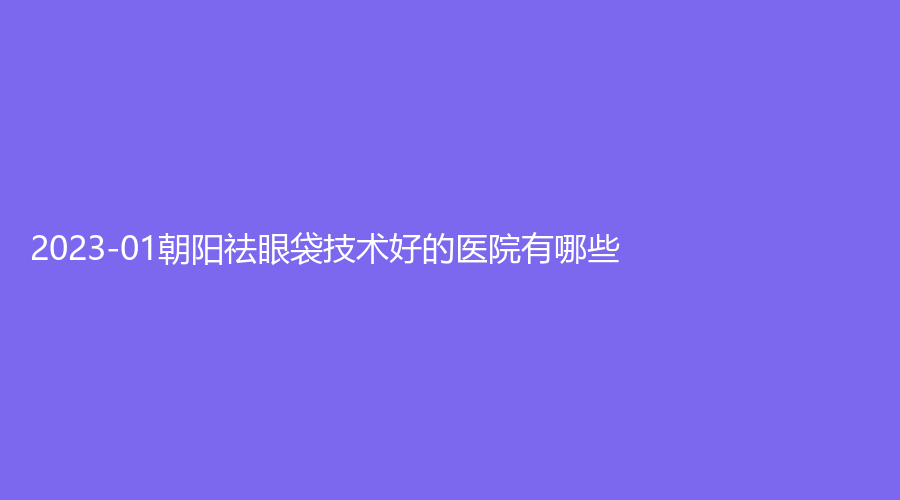 2023-01朝陽(yáng)祛眼袋技術(shù)好的醫(yī)院有哪些？遼西醫(yī)學(xué)、昆山至善可人診所、建凌診所等機(jī)構(gòu)不負(fù)眾望！