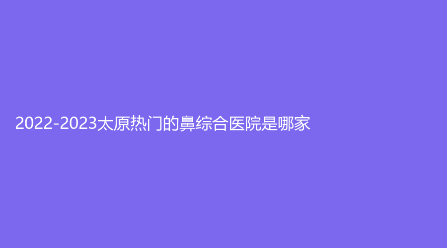 2022-2023太原熱門的鼻綜合醫(yī)院是哪家？