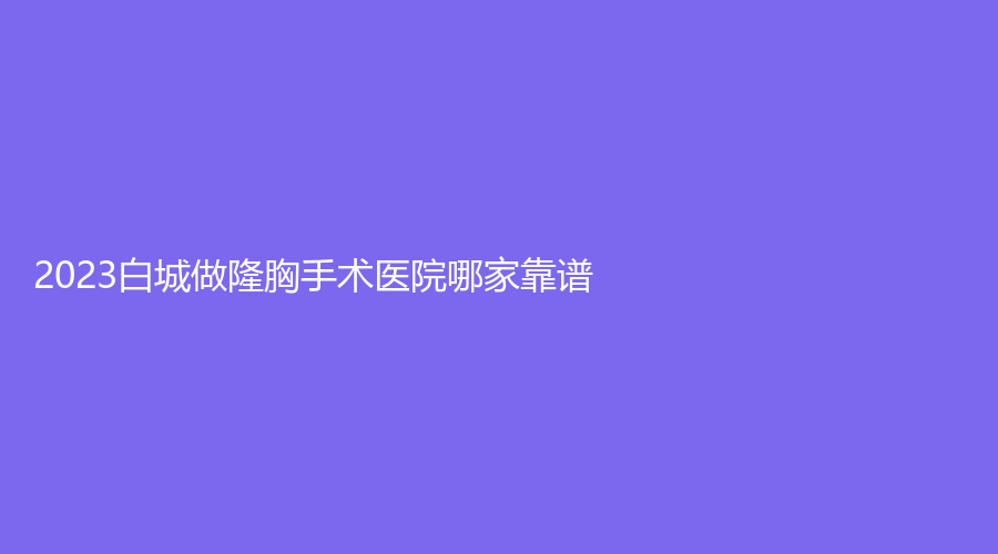 2023白城做隆胸手術(shù)醫(yī)院哪家靠譜？