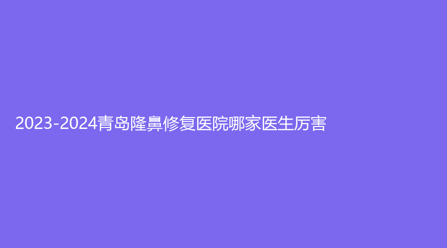 2023-2024青島隆鼻修復(fù)醫(yī)院哪家醫(yī)生厲害？