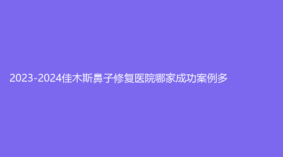 2023-2024佳木斯鼻子修復(fù)醫(yī)院哪家成功案例多？中