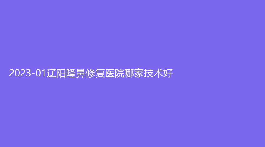 2023-01遼陽隆鼻修復(fù)醫(yī)院哪家技術(shù)好？徐野診所、恒隆嘉儷診所、市中心醫(yī)院燒傷科等機(jī)構(gòu)哪個(gè)正規(guī)？
