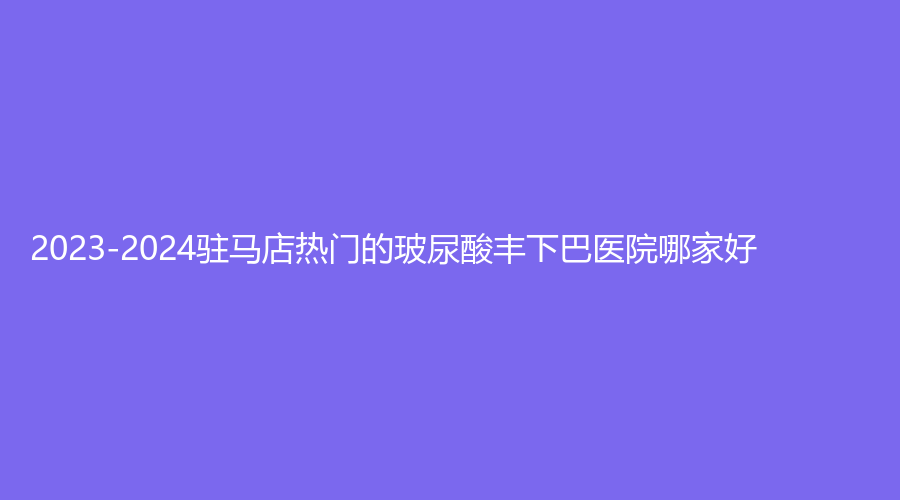 2023-2024駐馬店熱門的玻尿酸豐下巴醫(yī)院哪家好？美林苑診所、宋金軒熙沐診所、臻美等機構哪家更專業(yè)？