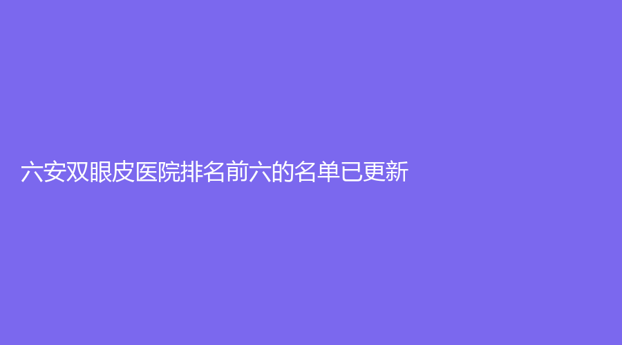 六安雙眼皮醫(yī)院排名前六的名單已更新！嘉秀、美南華、韓美等機構(gòu)登頂前五！