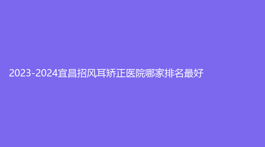 2023-2024宜昌招風(fēng)耳矯正醫(yī)院哪家排名好？瑞銘診所、圣美、當(dāng)陽李長青診所等機構(gòu)哪家費用低？