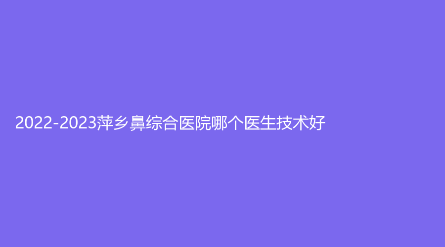 2022-2023萍鄉(xiāng)鼻綜合醫(yī)院哪個(gè)醫(yī)生技術(shù)好？