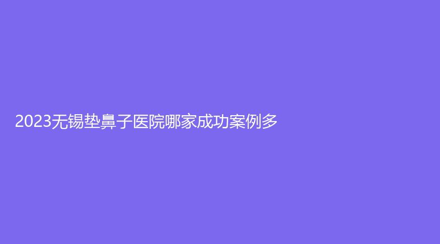 2023無錫墊鼻子醫(yī)院哪家成功案例多？