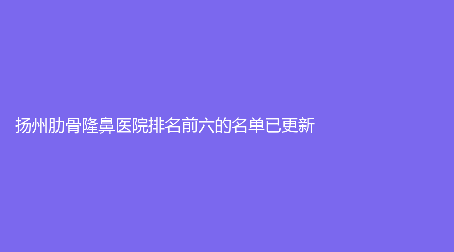 揚(yáng)州肋骨隆鼻醫(yī)院排名前六的名單已更新！