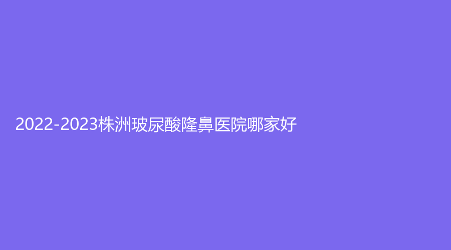 2022-2023株洲玻尿酸隆鼻醫(yī)院哪家好？華美、致美、希美等機(jī)構(gòu)好評(píng)如潮！