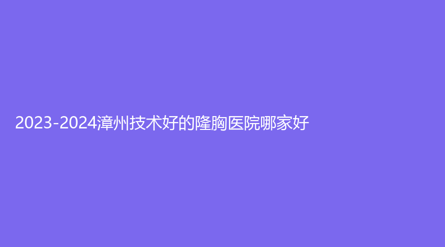 2023-2024漳州技術(shù)好的隆胸醫(yī)院哪家好？