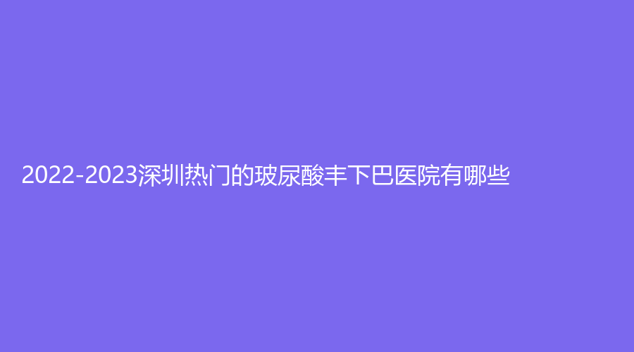 2022-2023深圳熱門的玻尿酸豐下巴醫(yī)院有哪些？美薈診所、婳妤診所、千氧等機(jī)構(gòu)哪個(gè)費(fèi)用低？