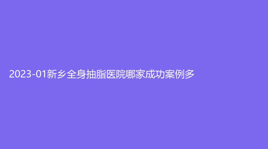 2023-01新鄉(xiāng)全身抽脂醫(yī)院哪家成功案例多？張存亮新機、醫(yī)學(xué)院第一附屬醫(yī)院燒傷與科、江南診所等機構(gòu)哪家便宜？