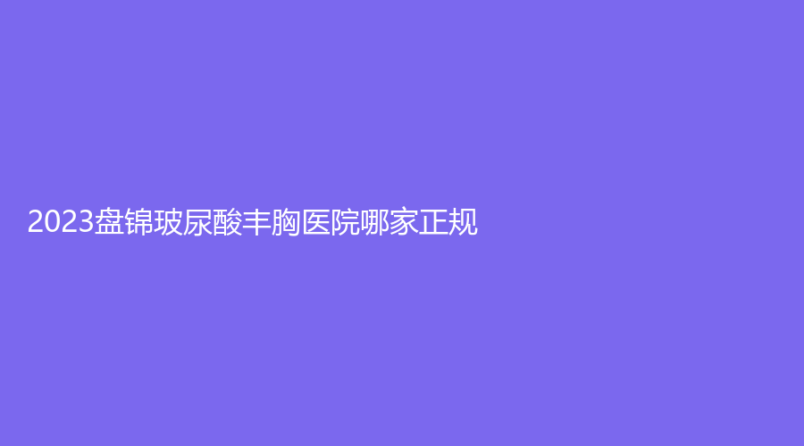 2023盤錦玻尿酸豐胸醫(yī)院哪家正規(guī)？韓后診所、馥安醫(yī)院外科、大洼卉妮診所等機(jī)構(gòu)哪家正規(guī)？