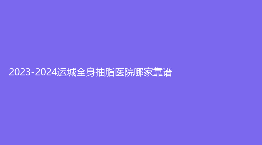 2023-2024運(yùn)城全身抽脂醫(yī)院哪家靠譜？梅瑞、光子、市第一醫(yī)院燒傷科等機(jī)構(gòu)不負(fù)眾望！