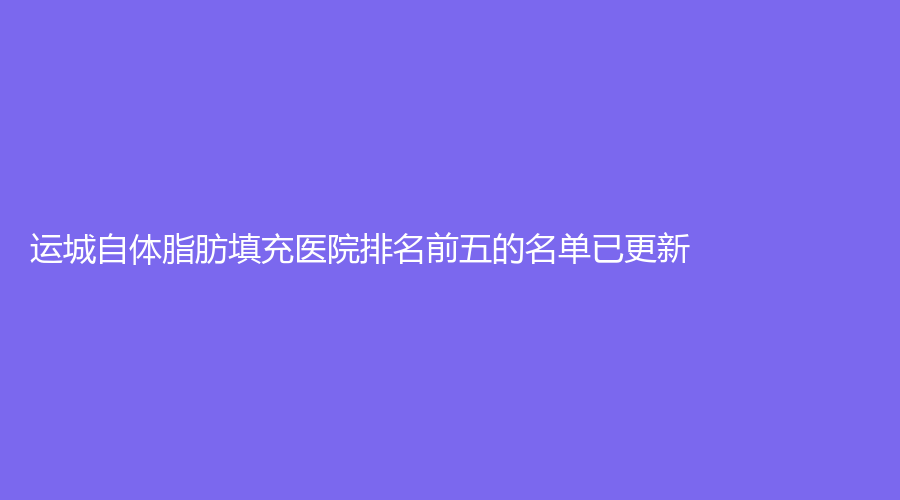 運(yùn)城自體脂肪填充醫(yī)院排名前五的名單已更新！