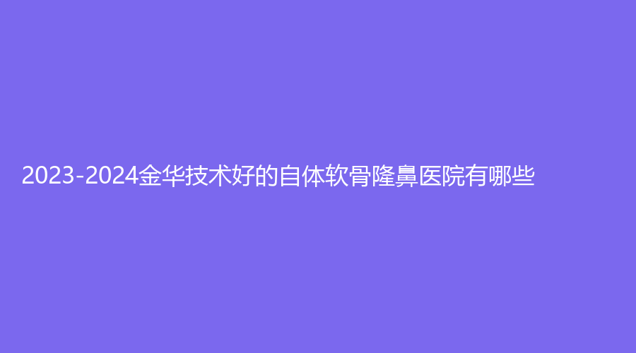 2023-2024金華技術(shù)好的自體軟骨隆鼻醫(yī)院有哪些？