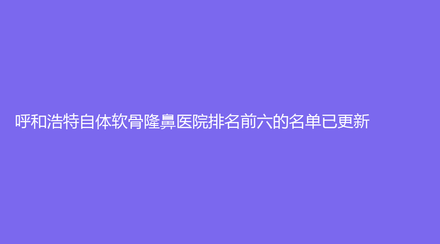 呼和浩特自體軟骨隆鼻醫(yī)院排名前六的名單已更新！