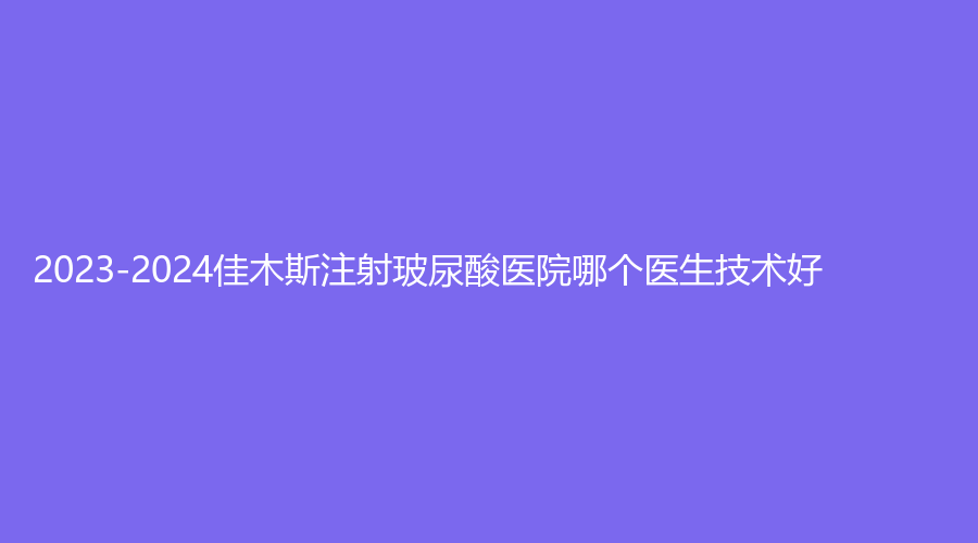 2023-2024佳木斯注射玻尿酸醫(yī)院哪個(gè)醫(yī)生技術(shù)好？伊美醫(yī)學(xué)外科診所、銘源皇宮、陳紅梅等機(jī)構(gòu)位列前三！