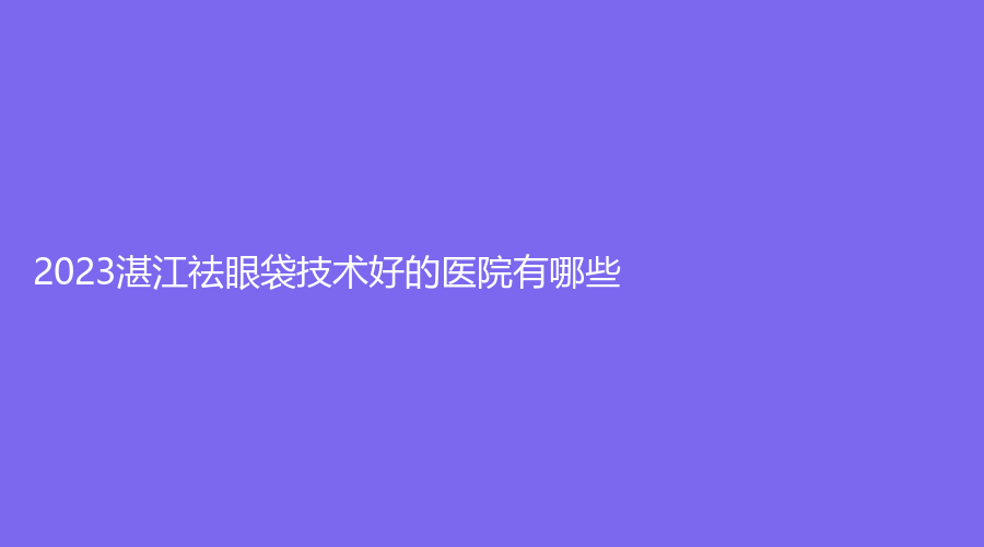 2023湛江祛眼袋技術(shù)好的醫(yī)院有哪些？熙施、盛熹