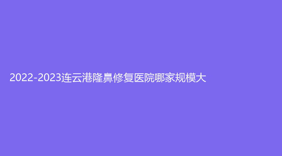 2022-2023連云港隆鼻修復(fù)醫(yī)院哪家規(guī)模大？藍(lán)石、億大、媚眼等機(jī)構(gòu)哪個(gè)專業(yè)？