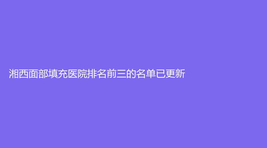 湘西面部填充醫(yī)院排名前三的名單已更新！