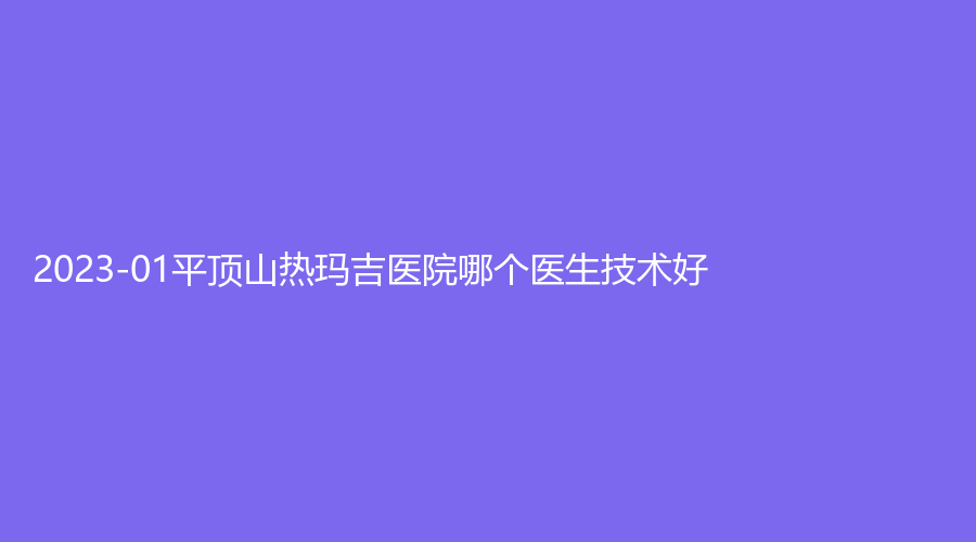 2023-01平頂山熱瑪吉醫(yī)院哪個(gè)醫(yī)生技術(shù)好？汝州臻美、惟美、華美郭老大等機(jī)構(gòu)受追捧！