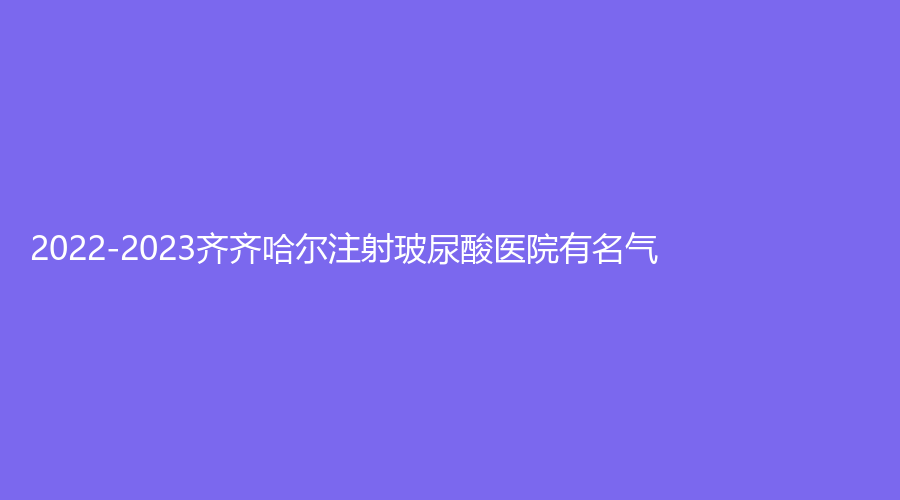 2022-2023齊齊哈爾注射玻尿酸醫(yī)院有名氣？蝴蝶診所、千百度、澤恩等機(jī)構(gòu)哪家便宜？