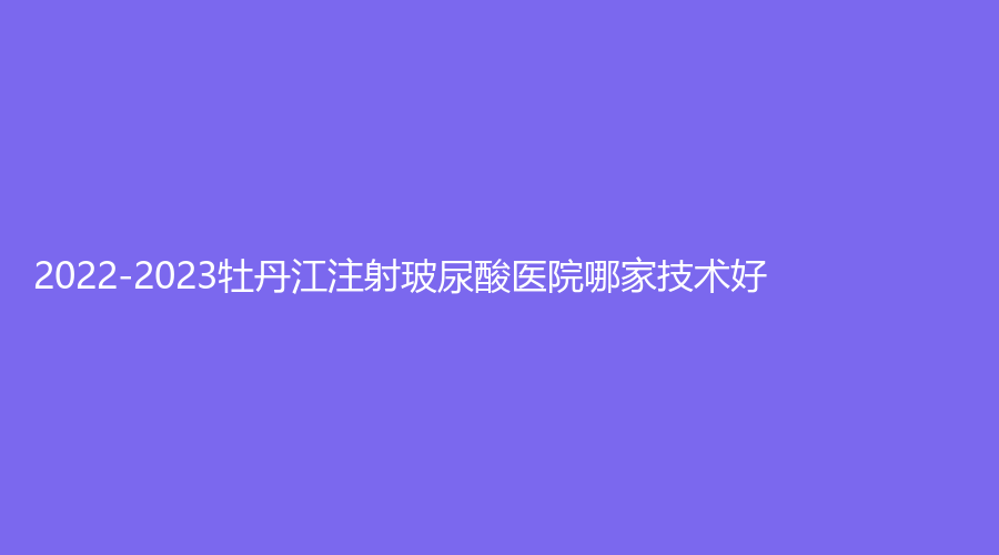 2022-2023牡丹江注射玻尿酸醫(yī)院哪家技術(shù)好？、市第一人民醫(yī)院燒傷科、鄒倩診所等機(jī)構(gòu)哪個便宜？