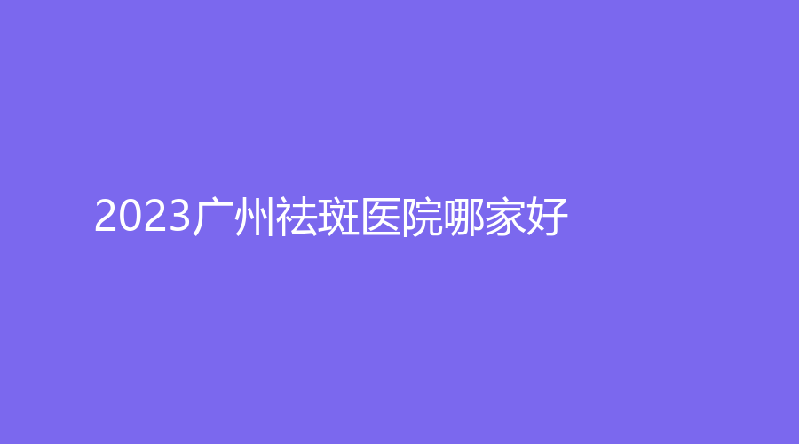 2023廣州祛斑醫(yī)院哪家好？佳人、艾悅診所、醫(yī)科大學(xué)附屬第一醫(yī)院外科等機構(gòu)受追捧！
