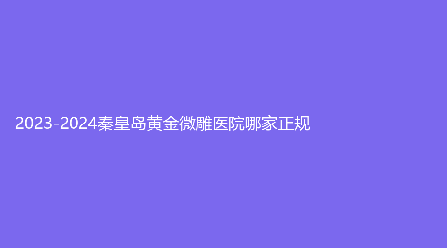 2023-2024秦皇島黃金微雕醫(yī)院哪家正規(guī)？華美、花之吻診所、美姿嬌診所等機(jī)構(gòu)哪個(gè)正規(guī)？
