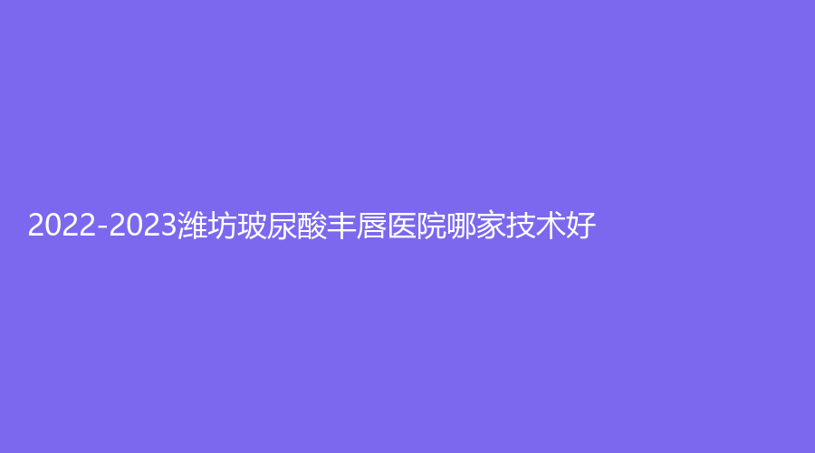 2022-2023濰坊玻尿酸豐唇醫(yī)院哪家技術(shù)好？