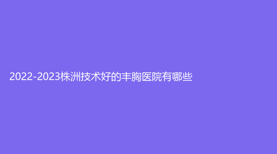 2022-2023株洲技術(shù)好的豐胸醫(yī)院有哪些？