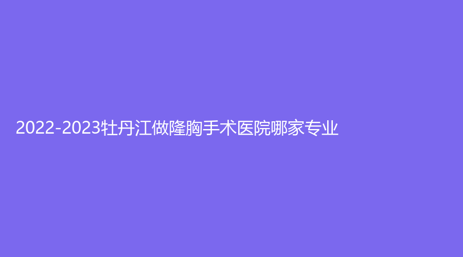2022-2023牡丹江做隆胸手術(shù)醫(yī)院哪家專業(yè)？
