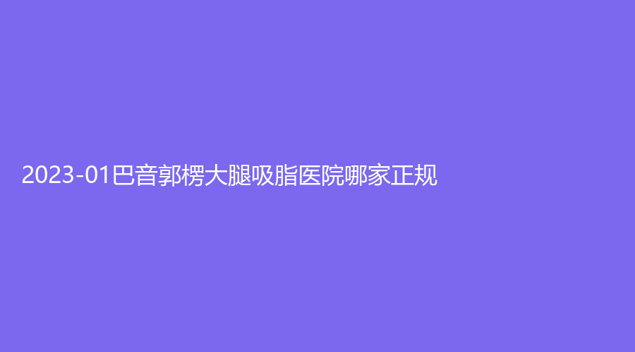 2023-01巴音郭楞大腿吸脂醫(yī)院哪家正規(guī)？