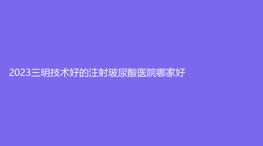 2023三明技術(shù)好的注射玻尿酸醫(yī)院哪家好？萬(wàn)國(guó)美萊外科、市梅列區(qū)醫(yī)院科、永安茜茜科美等機(jī)構(gòu)哪家價(jià)格低？