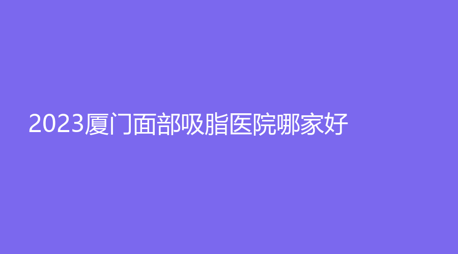 2023廈門面部吸脂醫(yī)院哪家好？