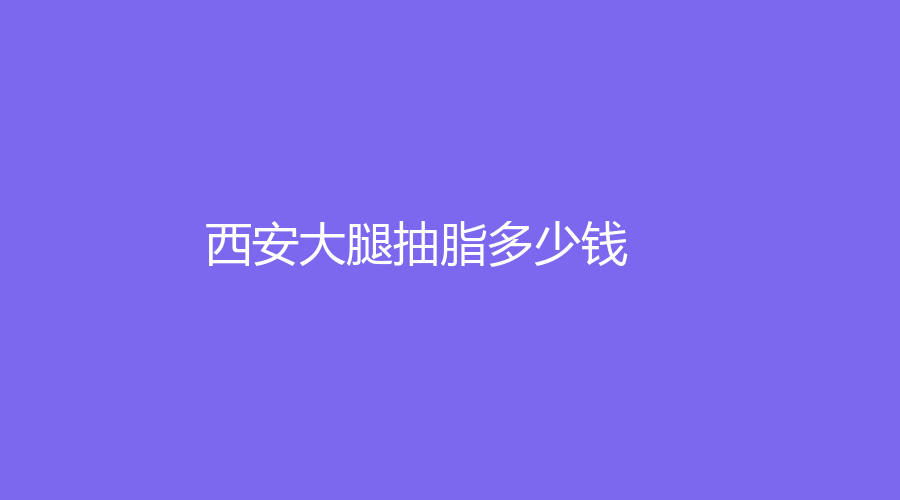 2022-2023在西安做大腿抽脂真實費用！做大腿抽脂有哪些好處？哪家醫(yī)院正規(guī)？