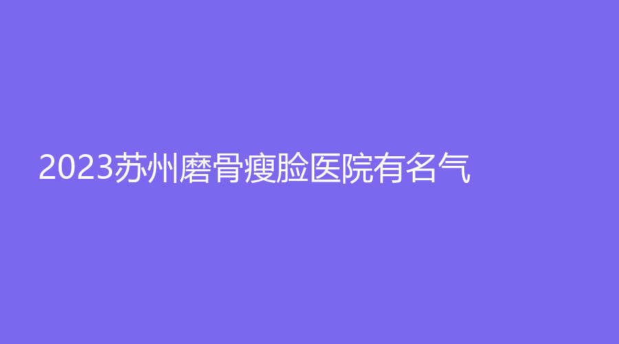 2023蘇州磨骨瘦臉醫(yī)院有名氣？
