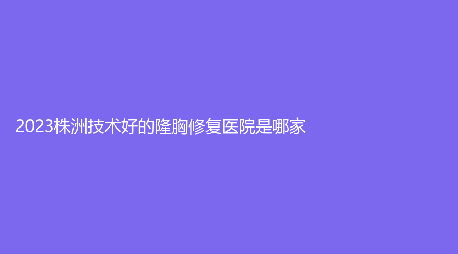 2023株洲技術(shù)好的隆胸修復(fù)醫(yī)院是哪家？華美、華美年華、致美等機(jī)構(gòu)哪家靠譜？