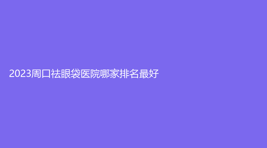 2023周口祛眼袋醫(yī)院哪家排名好？
