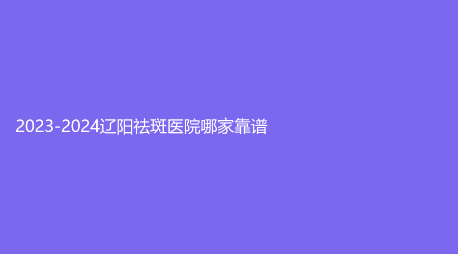 2023-2024遼陽(yáng)祛斑醫(yī)院哪家靠譜？協(xié)和外科診所、燕麗、龐玉娟科診所等機(jī)構(gòu)受追