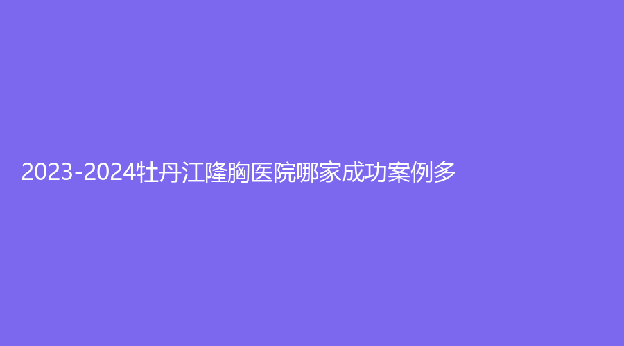 2023-2024牡丹江隆胸醫(yī)院哪家成功案例多？