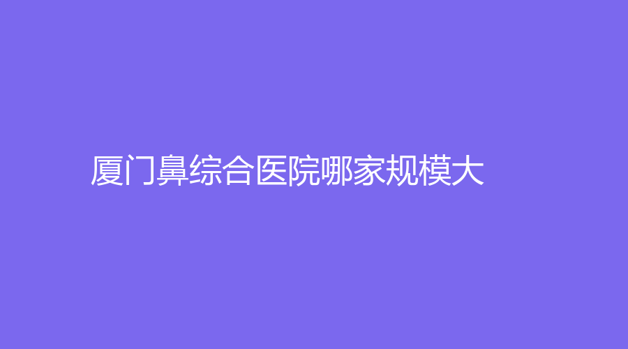 廈門鼻綜合醫(yī)院哪家規(guī)模大？
