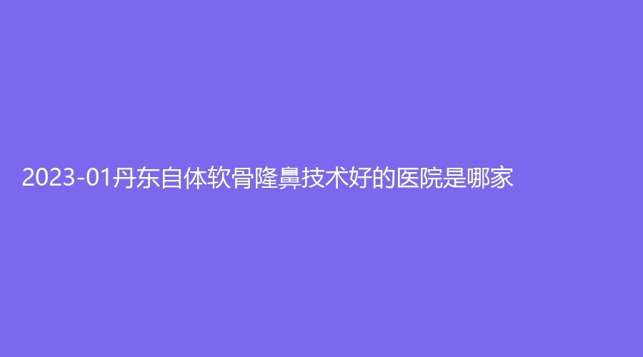 2023-01丹東自體軟骨隆鼻技術(shù)好的醫(yī)院是哪家？